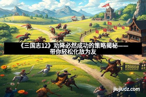 《三国志12》劝降必然成功的策略揭秘——带你轻松化敌为友